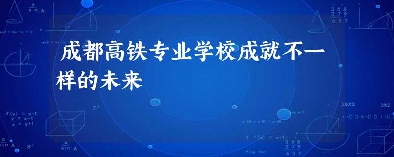 成都高铁专业学校成就不一样的未来 成都高铁专业学校成就不一样的未来
