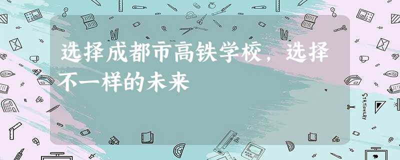 选择成都市高铁学校,选择不一样的未来 选择成都市高铁学校,选择不一样的未来