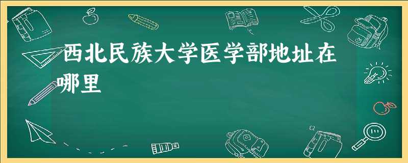 西北民族大学医学部地址在哪里 西北民族大学医学部地址在哪里