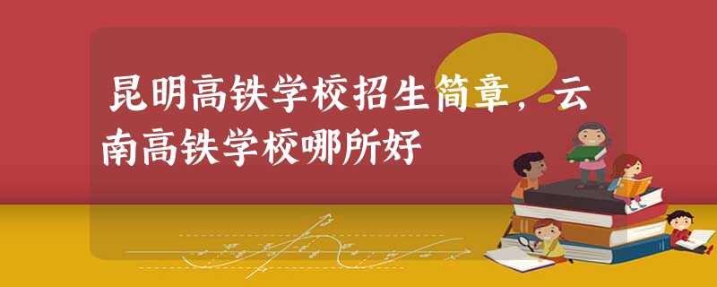昆明高铁学校招生简章,云南高铁学校哪所好 昆明高铁学校招生简章,云南高铁学校哪所好