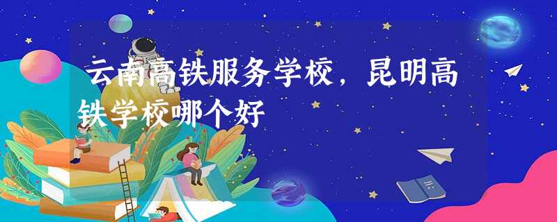 云南高铁服务学校,昆明高铁学校哪个好 云南高铁服务学校,昆明高铁学校哪个好