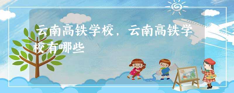 云南高铁学校,云南高铁学校有哪些 云南高铁学校,云南高铁学校有哪些