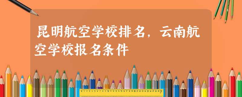 昆明航空学校排名,云南航空学校报名条件 昆明航空学校排名,云南航空学校报名条件