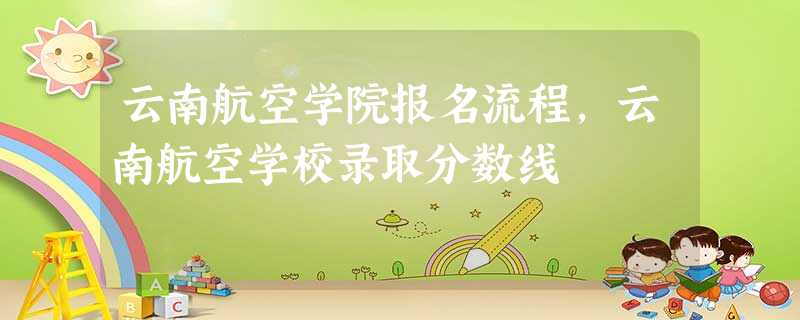 云南航空学院报名流程,云南航空学校录取分数线 云南航空学院报名流程,云南航空学校录取分数线