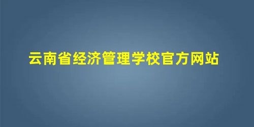 云南省经济管理学校官方网站 云南省经济管理学校官方网站