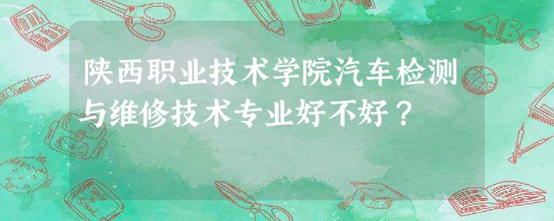 陕西职业技术学院汽车检测与维修技术专业好不好? 陕西职业技术学院汽车检测与维修技术专业好不好?