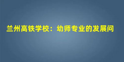 兰州高铁学校:幼师专业的发展问题和解决措 兰州高铁学校:幼师专业的发展问题和解决措
