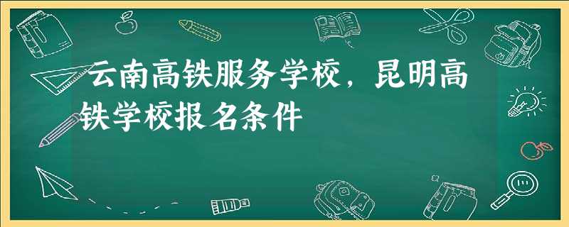 云南高铁服务学校,昆明高铁学校报名条件 云南高铁服务学校,昆明高铁学校报名条件