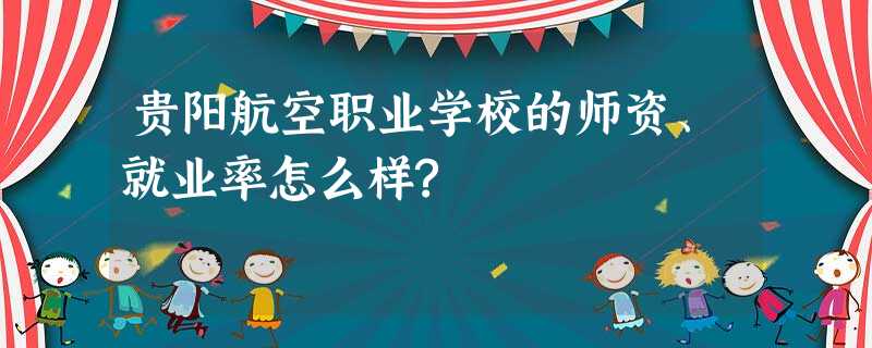 贵阳航空职业学校的师资、就业率怎么样? 贵阳航空职业学校的师资、就业率怎么样?