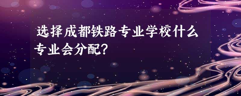 选择成都铁路专业学校什么专业会分配? 选择成都铁路专业学校什么专业会分配?