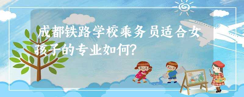 成都铁路学校乘务员适合女孩子的专业如何? 成都铁路学校乘务员适合女孩子的专业如何?