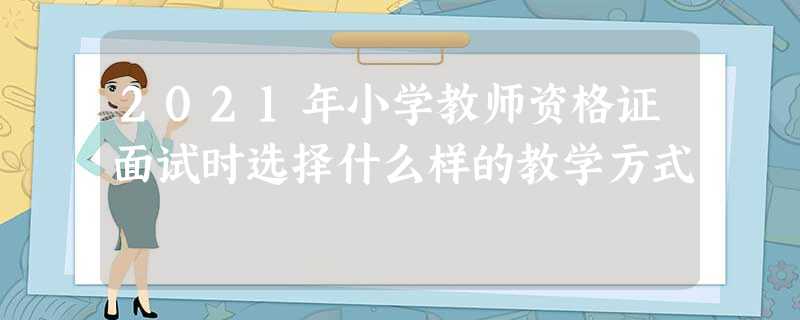 2021年小学教师资格证面试时选择什么样的教学方式 2021年小学教师资格证面试时选择什么样的教学方式