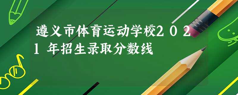 遵义市体育运动学校2021年招生录取分数线 遵义市体育运动学校2021年招生录取分数线