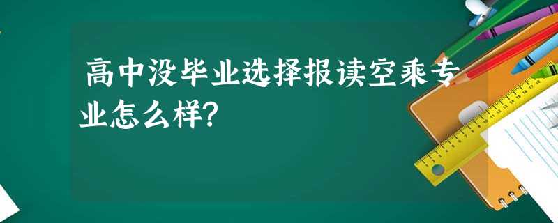 高中没毕业选择报读空乘专业怎么样? 高中没毕业选择报读空乘专业怎么样?