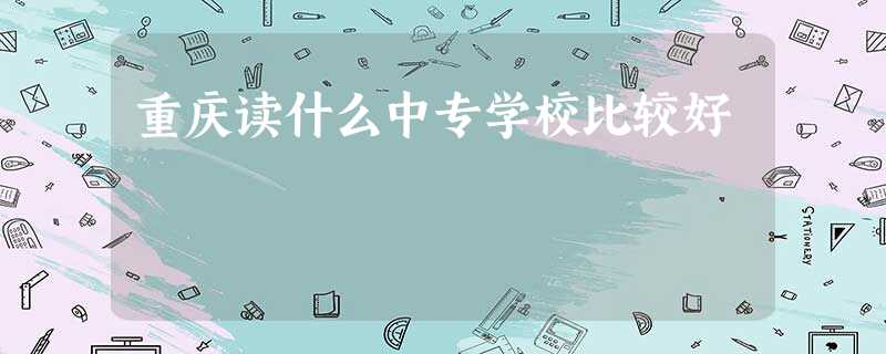 重庆读什么中专学校比较好 重庆读什么中专学校比较好