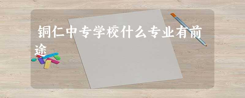 铜仁中专学校什么专业有前途 铜仁中专学校什么专业有前途