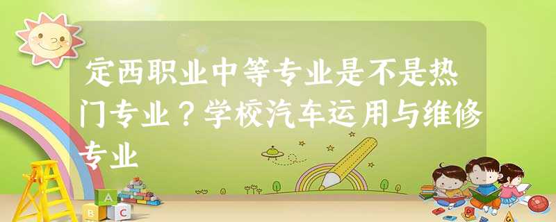定西职业中等专业是不是热门专业?学校汽车运用与维修专业 定西职业中等专业是不是热门专业?学校汽车运用与维修专业