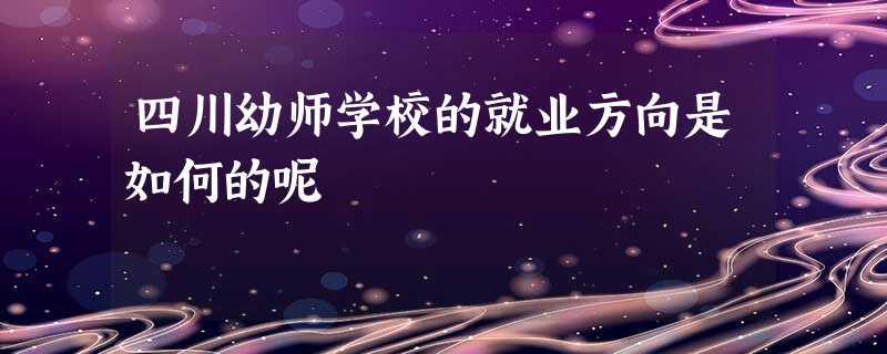 四川幼师学校的就业方向是如何的呢 四川幼师学校的就业方向是如何的呢