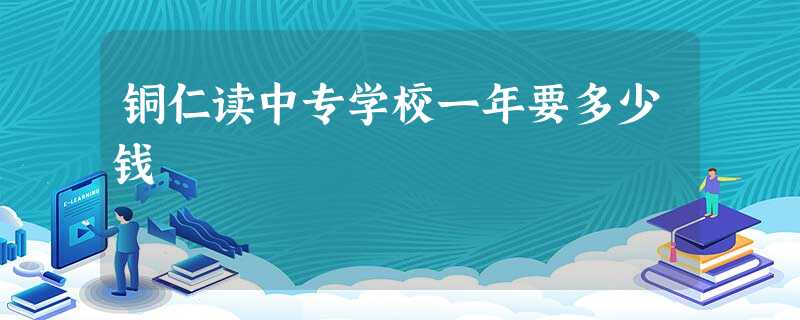 铜仁读中专学校一年要多少钱 铜仁读中专学校一年要多少钱