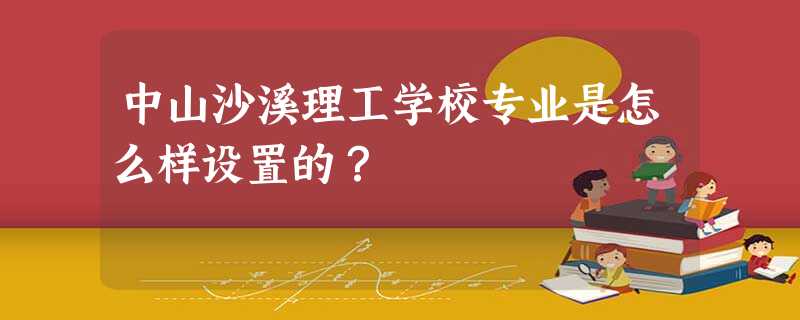 中山沙溪理工学校专业是怎么样设置的? 中山沙溪理工学校专业是怎么样设置的?