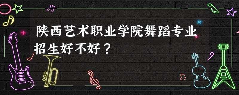 陕西艺术职业学院舞蹈专业招生好不好? 陕西艺术职业学院舞蹈专业招生好不好?
