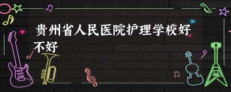 贵州省人民医院护理学校好不好 贵州省人民医院护理学校好不好