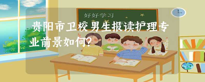 贵阳市卫校男生报读护理专业前景如何? 贵阳市卫校男生报读护理专业前景如何?