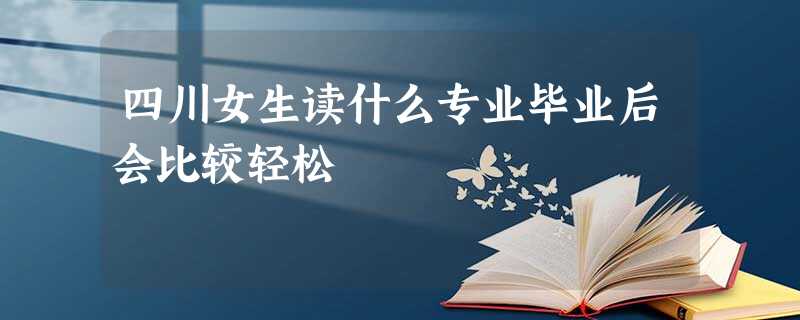 四川女生读什么专业毕业后会比较轻松 四川女生读什么专业毕业后会比较轻松