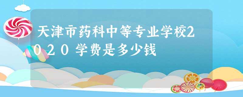 天津市药科中等专业学校2020学费是多少钱 天津市药科中等专业学校2020学费是多少钱