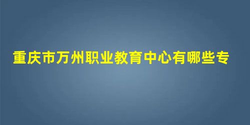 重庆市万州职业教育中心有哪些专业 重庆市万州职业教育中心有哪些专业