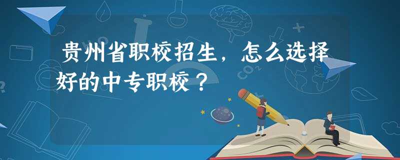 贵州省职校招生,怎么选择好的中专职校? 贵州省职校招生,怎么选择好的中专职校?