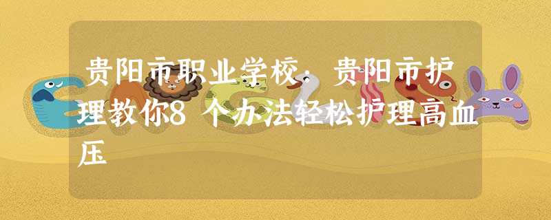 贵阳市职业学校:贵阳市护理教你8个办法轻松护理高血压 贵阳市职业学校:贵阳市护理教你8个办法轻松护理高血压