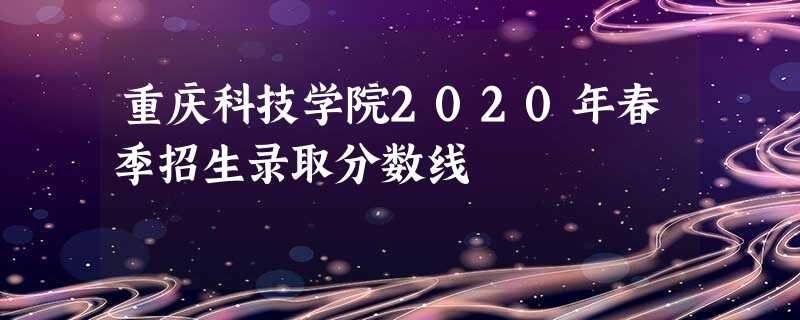 重庆科技学院2020年春季招生录取分数线 重庆科技学院2020年春季招生录取分数线