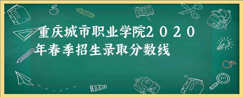 重庆城市职业学院2020年春季招生录取分数线 重庆城市职业学院2020年春季招生录取分数线