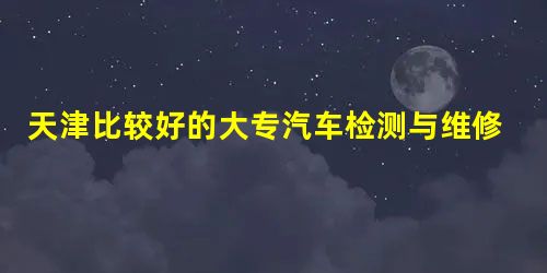 天津比较好的大专汽车检测与维修专业有哪些 天津比较好的大专汽车检测与维修专业有哪些