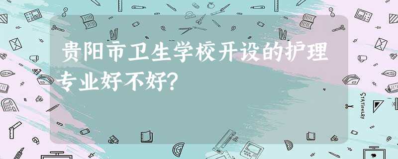 贵阳市卫生学校开设的护理专业好不好? 贵阳市卫生学校开设的护理专业好不好?