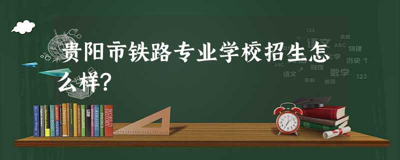 贵阳市铁路专业学校招生怎么样? 贵阳市铁路专业学校招生怎么样?