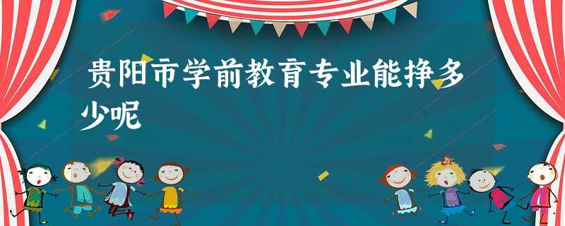 贵阳市学前教育专业能挣多少呢 贵阳市学前教育专业能挣多少呢