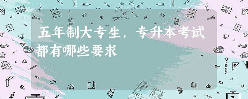 五年制大专生,专升本考试都有哪些要求 五年制大专生,专升本考试都有哪些要求