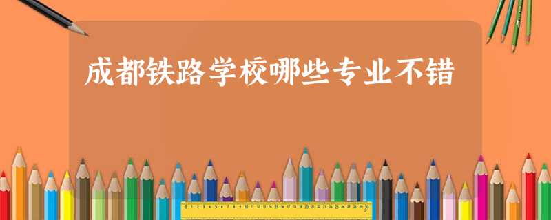 成都铁路学校哪些专业不错 成都铁路学校哪些专业不错