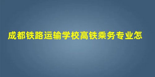 成都铁路运输学校高铁乘务专业怎样 成都铁路运输学校高铁乘务专业怎样