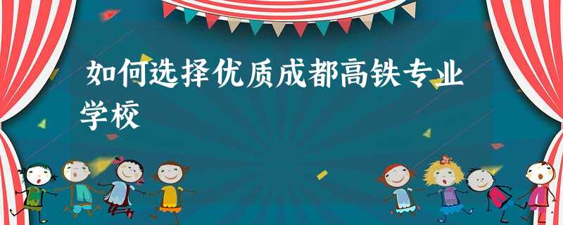 如何选择优质成都高铁专业学校 如何选择优质成都高铁专业学校