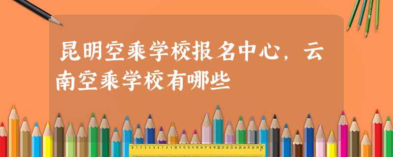 昆明空乘学校报名中心,云南空乘学校有哪些 昆明空乘学校报名中心,云南空乘学校有哪些