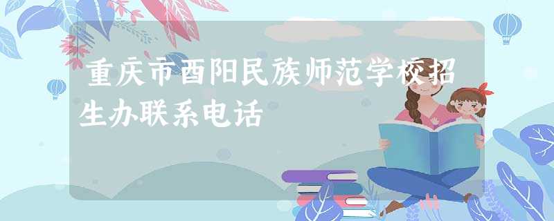 重庆市酉阳民族师范学校招生办联系电话 重庆市酉阳民族师范学校招生办联系电话