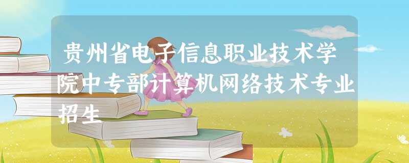 贵州省电子信息职业技术学院中专部计算机网络技术专业招生 贵州省电子信息职业技术学院中专部计算机网络技术专业招生