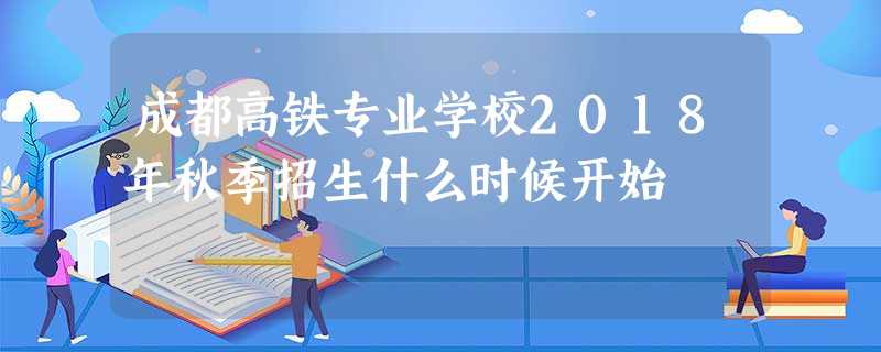 成都高铁专业学校2018年秋季招生什么时候开始 成都高铁专业学校2018年秋季招生什么时候开始
