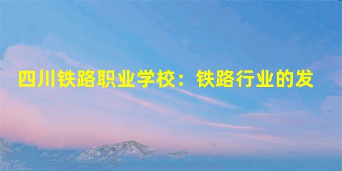 四川铁路职业学校:铁路行业的发展前景 四川铁路职业学校:铁路行业的发展前景
