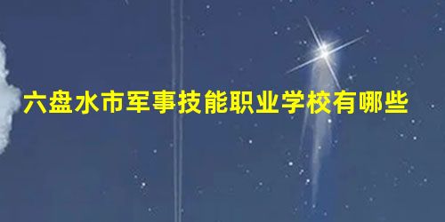 六盘水市军事技能职业学校有哪些专业 六盘水市军事技能职业学校有哪些专业