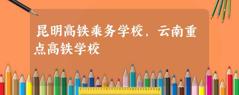 昆明高铁乘务学校,云南重点高铁学校 昆明高铁乘务学校,云南重点高铁学校