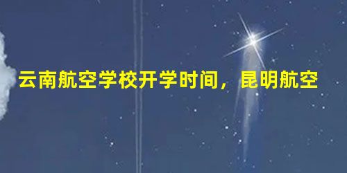 云南航空学校开学时间,昆明航空学校排名 云南航空学校开学时间,昆明航空学校排名